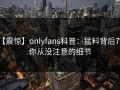【震惊】onlyfans科普：猛料背后7个你从没注意的细节