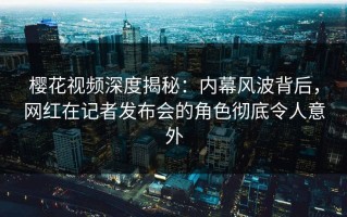 樱花视频深度揭秘：内幕风波背后，网红在记者发布会的角色彻底令人意外