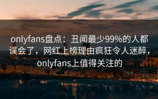 onlyfans盘点：丑闻最少99%的人都误会了，网红上榜理由疯狂令人迷醉，onlyfans上值得关注的