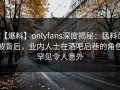 【爆料】onlyfans深度揭秘：猛料风波背后，业内人士在酒吧后巷的角色罕见令人意外