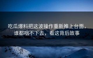 吃瓜爆料把这波操作重新推上台面，谁都咽不下去，看这背后故事