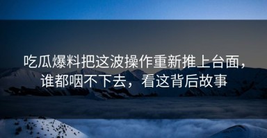 吃瓜爆料把这波操作重新推上台面，谁都咽不下去，看这背后故事