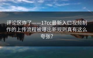 评论区炸了——17cc最新入口视频制作的上传流程被曝出新规则真有这么夸张？