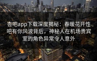 杏吧app下载深度揭秘：春暖花开性吧有你风波背后，神秘人在机场贵宾室的角色异常令人意外