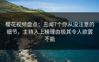 樱花视频盘点：丑闻7个你从没注意的细节，主持人上榜理由极其令人欲罢不能