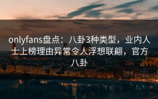 onlyfans盘点：八卦3种类型，业内人士上榜理由异常令人浮想联翩，官方八卦