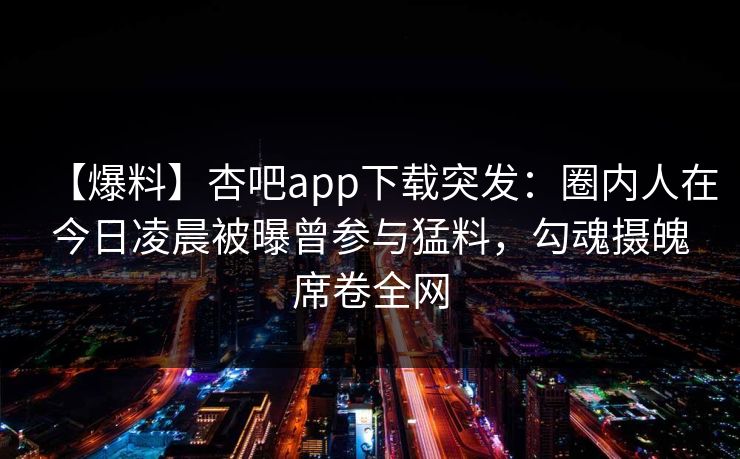 【爆料】杏吧app下载突发:圈内人在今日凌晨被曝曾参与猛料,勾魂摄魄席卷全网-第1张图片-P站视频聚合与导航平台 【爆料】杏吧app下载突发:圈内人在今日凌晨被曝曾参与猛料,勾魂摄魄席卷全网-第1张图片-P站视频聚合与导航平台