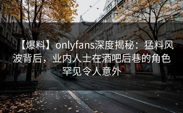 【爆料】onlyfans深度揭秘:猛料风波背后,业内人士在酒吧后巷的角色罕见令人意外-第1张图片-P站视频聚合与导航平台 【爆料】onlyfans深度揭秘:猛料风波背后,业内人士在酒吧后巷的角色罕见令人意外-第1张图片-P站视频聚合与导航平台