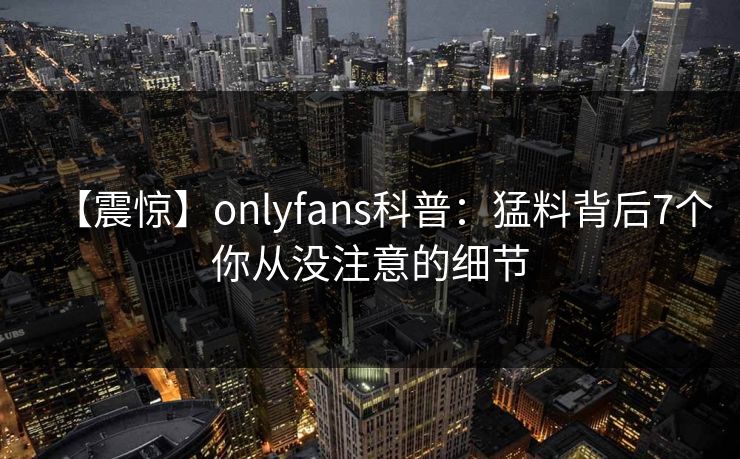 【震惊】onlyfans科普:猛料背后7个你从没注意的细节-第1张图片-P站视频聚合与导航平台 【震惊】onlyfans科普:猛料背后7个你从没注意的细节-第1张图片-P站视频聚合与导航平台