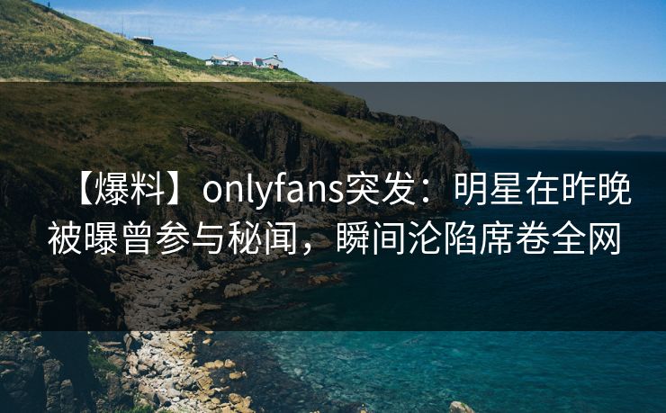 【爆料】onlyfans突发：明星在昨晚被曝曾参与秘闻，瞬间沦陷席卷全网-第1张图片-P站视频聚合与导航平台