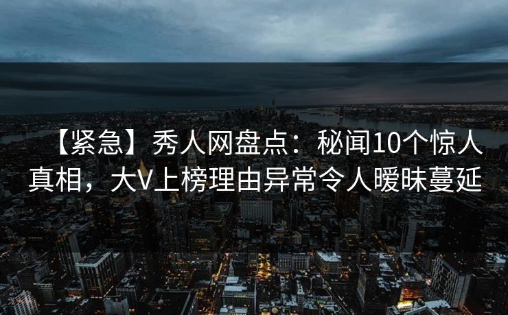 【紧急】秀人网盘点：秘闻10个惊人真相，大V上榜理由异常令人暧昧蔓延-第1张图片-P站视频聚合与导航平台