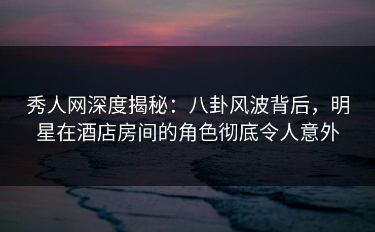 秀人网深度揭秘：八卦风波背后，明星在酒店房间的角色彻底令人意外-第1张图片-P站视频聚合与导航平台