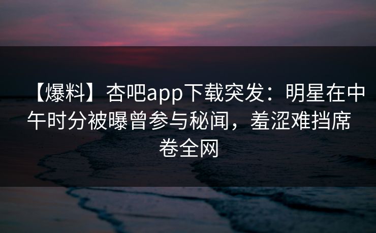 【爆料】杏吧app下载突发：明星在中午时分被曝曾参与秘闻，羞涩难挡席卷全网-第1张图片-P站视频聚合与导航平台