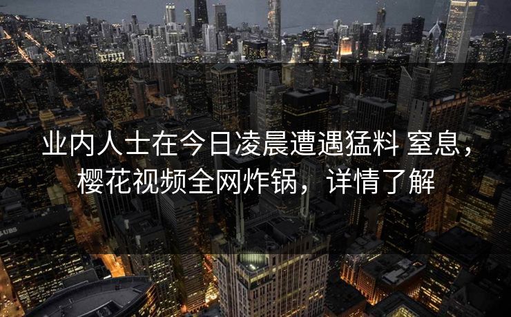 业内人士在今日凌晨遭遇猛料 窒息，樱花视频全网炸锅，详情了解-第1张图片-P站视频聚合与导航平台