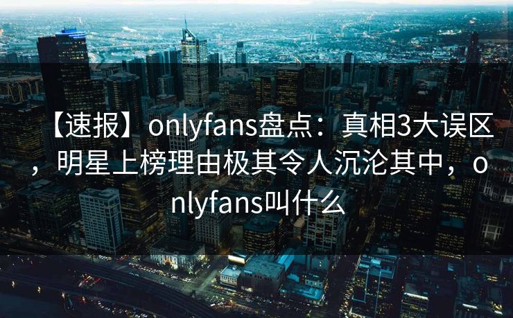 【速报】onlyfans盘点：真相3大误区，明星上榜理由极其令人沉沦其中，onlyfans叫什么-第1张图片-P站视频聚合与导航平台