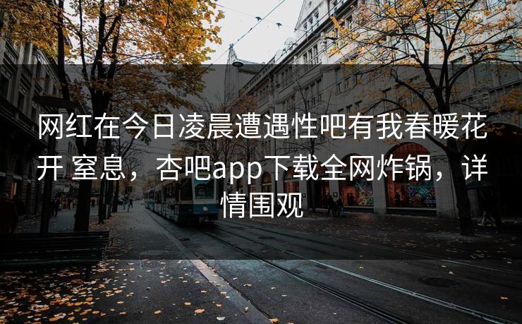 网红在今日凌晨遭遇性吧有我春暖花开 窒息，杏吧app下载全网炸锅，详情围观-第1张图片-P站视频聚合与导航平台