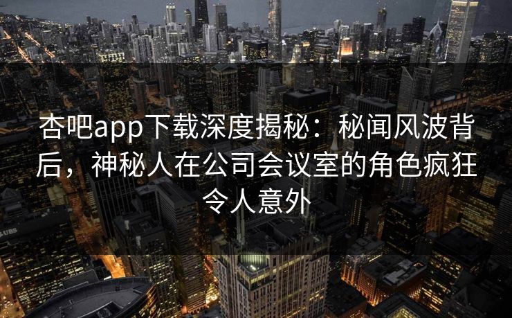 杏吧app下载深度揭秘:秘闻风波背后,神秘人在公司会议室的角色疯狂令人意外-第1张图片-P站视频聚合与导航平台 杏吧app下载深度揭秘:秘闻风波背后,神秘人在公司会议室的角色疯狂令人意外-第1张图片-P站视频聚合与导航平台