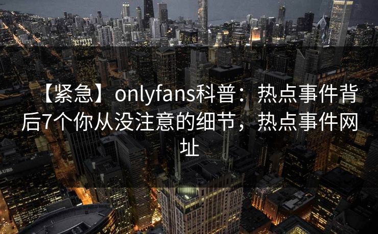 【紧急】onlyfans科普：热点事件背后7个你从没注意的细节，热点事件网址-第1张图片-P站视频聚合与导航平台