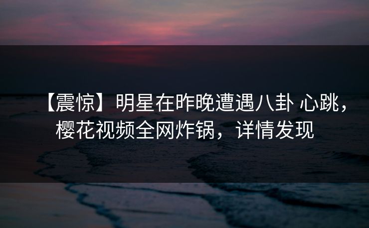 【震惊】明星在昨晚遭遇八卦 心跳，樱花视频全网炸锅，详情发现-第1张图片-P站视频聚合与导航平台