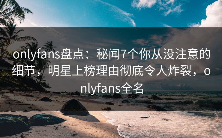 onlyfans盘点：秘闻7个你从没注意的细节，明星上榜理由彻底令人炸裂，onlyfans全名-第1张图片-P站视频聚合与导航平台