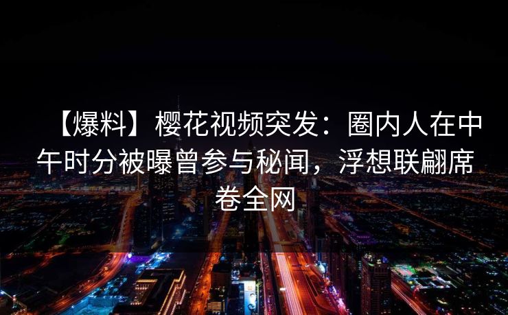 【爆料】樱花视频突发:圈内人在中午时分被曝曾参与秘闻,浮想联翩席卷全网-第1张图片-P站视频聚合与导航平台 【爆料】樱花视频突发:圈内人在中午时分被曝曾参与秘闻,浮想联翩席卷全网-第1张图片-P站视频聚合与导航平台