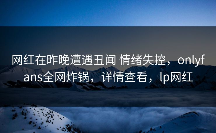 网红在昨晚遭遇丑闻 情绪失控，onlyfans全网炸锅，详情查看，lp网红-第1张图片-P站视频聚合与导航平台