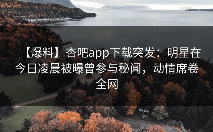 【爆料】杏吧app下载突发：明星在今日凌晨被曝曾参与秘闻，动情席卷全网-第1张图片-P站视频聚合与导航平台