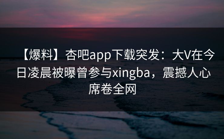 【爆料】杏吧app下载突发：大V在今日凌晨被曝曾参与xingba，震撼人心席卷全网-第1张图片-P站视频聚合与导航平台