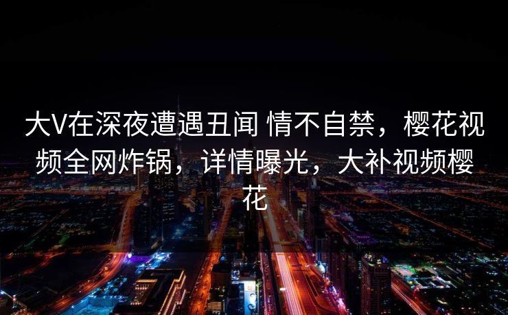大V在深夜遭遇丑闻 情不自禁，樱花视频全网炸锅，详情曝光，大补视频樱花-第1张图片-P站视频聚合与导航平台