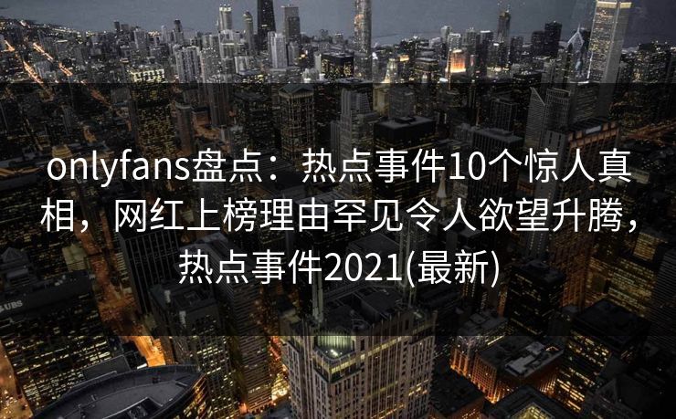 onlyfans盘点：热点事件10个惊人真相，网红上榜理由罕见令人欲望升腾，热点事件2021(最新)-第1张图片-P站视频聚合与导航平台