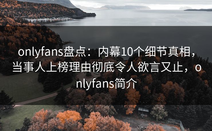 onlyfans盘点：内幕10个细节真相，当事人上榜理由彻底令人欲言又止，onlyfans简介-第1张图片-P站视频聚合与导航平台