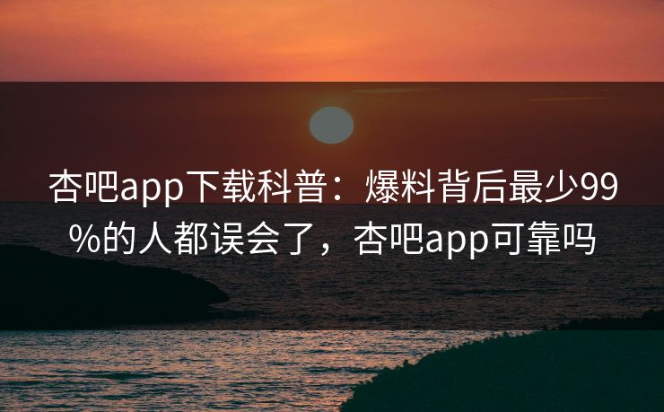 杏吧app下载科普：爆料背后最少99%的人都误会了，杏吧app可靠吗-第1张图片-P站视频聚合与导航平台