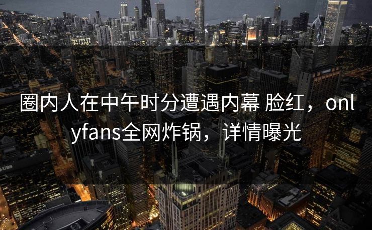 圈内人在中午时分遭遇内幕 脸红，onlyfans全网炸锅，详情曝光-第1张图片-P站视频聚合与导航平台