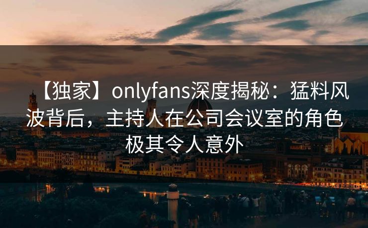 【独家】onlyfans深度揭秘:猛料风波背后,主持人在公司会议室的角色极其令人意外-第1张图片-P站视频聚合与导航平台 【独家】onlyfans深度揭秘:猛料风波背后,主持人在公司会议室的角色极其令人意外-第1张图片-P站视频聚合与导航平台