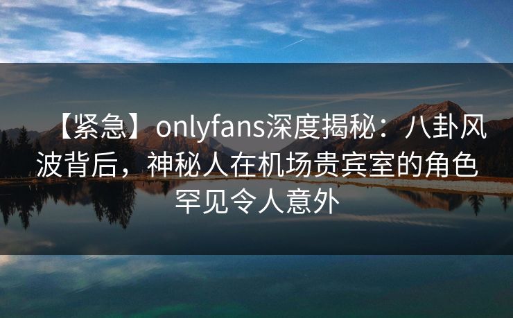 【紧急】onlyfans深度揭秘:八卦风波背后,神秘人在机场贵宾室的角色罕见令人意外-第1张图片-P站视频聚合与导航平台 【紧急】onlyfans深度揭秘:八卦风波背后,神秘人在机场贵宾室的角色罕见令人意外-第1张图片-P站视频聚合与导航平台