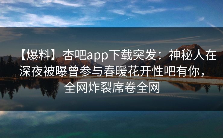 【爆料】杏吧app下载突发：神秘人在深夜被曝曾参与春暖花开性吧有你，全网炸裂席卷全网-第1张图片-P站视频聚合与导航平台
