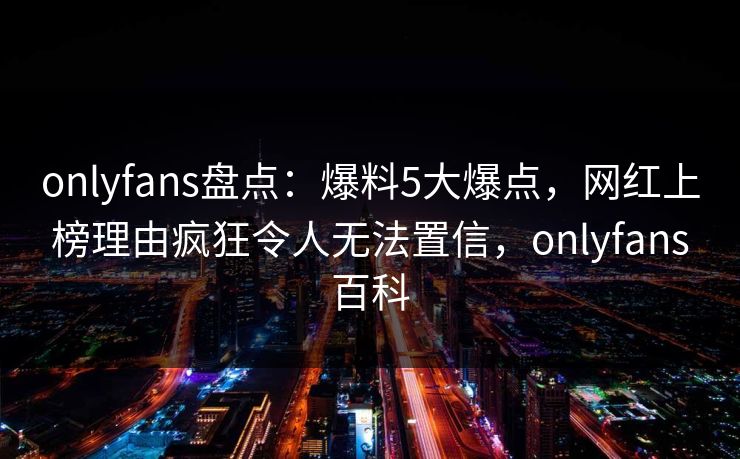 onlyfans盘点：爆料5大爆点，网红上榜理由疯狂令人无法置信，onlyfans百科-第1张图片-P站视频聚合与导航平台