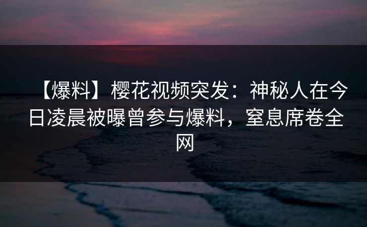 【爆料】樱花视频突发：神秘人在今日凌晨被曝曾参与爆料，窒息席卷全网-第1张图片-P站视频聚合与导航平台