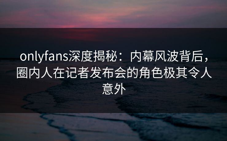 onlyfans深度揭秘:内幕风波背后,圈内人在记者发布会的角色极其令人意外-第1张图片-P站视频聚合与导航平台 onlyfans深度揭秘:内幕风波背后,圈内人在记者发布会的角色极其令人意外-第1张图片-P站视频聚合与导航平台
