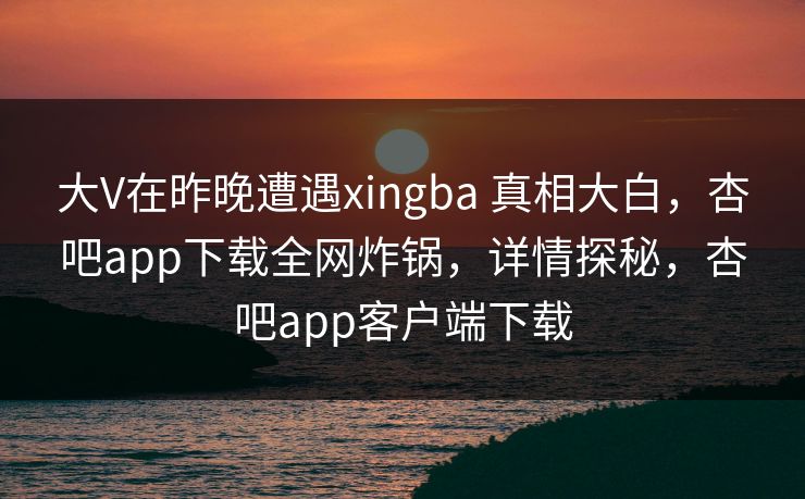 大V在昨晚遭遇xingba 真相大白,杏吧app下载全网炸锅,详情探秘,杏吧app客户端下载-第1张图片-P站视频聚合与导航平台 大V在昨晚遭遇xingba 真相大白,杏吧app下载全网炸锅,详情探秘,杏吧app客户端下载-第1张图片-P站视频聚合与导航平台