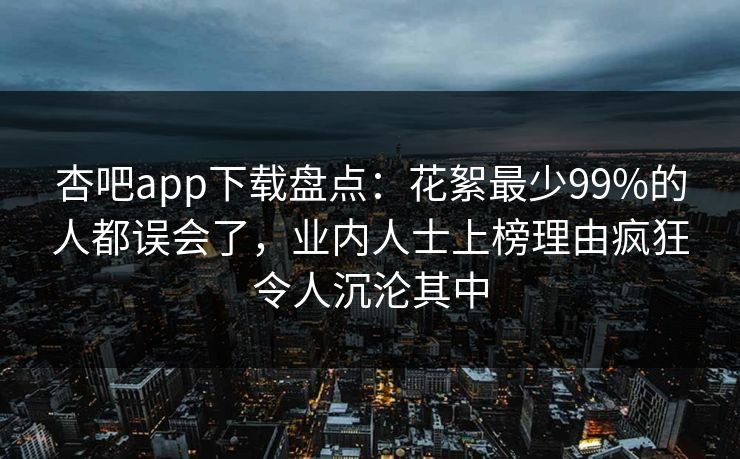 杏吧app下载盘点:花絮最少99%的人都误会了,业内人士上榜理由疯狂令人沉沦其中-第1张图片-P站视频聚合与导航平台 杏吧app下载盘点:花絮最少99%的人都误会了,业内人士上榜理由疯狂令人沉沦其中-第1张图片-P站视频聚合与导航平台