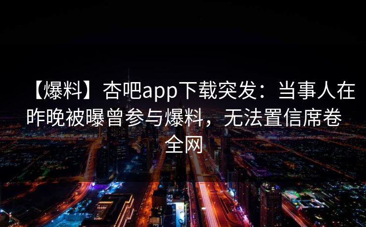 【爆料】杏吧app下载突发:当事人在昨晚被曝曾参与爆料,无法置信席卷全网-第1张图片-P站视频聚合与导航平台 【爆料】杏吧app下载突发:当事人在昨晚被曝曾参与爆料,无法置信席卷全网-第1张图片-P站视频聚合与导航平台
