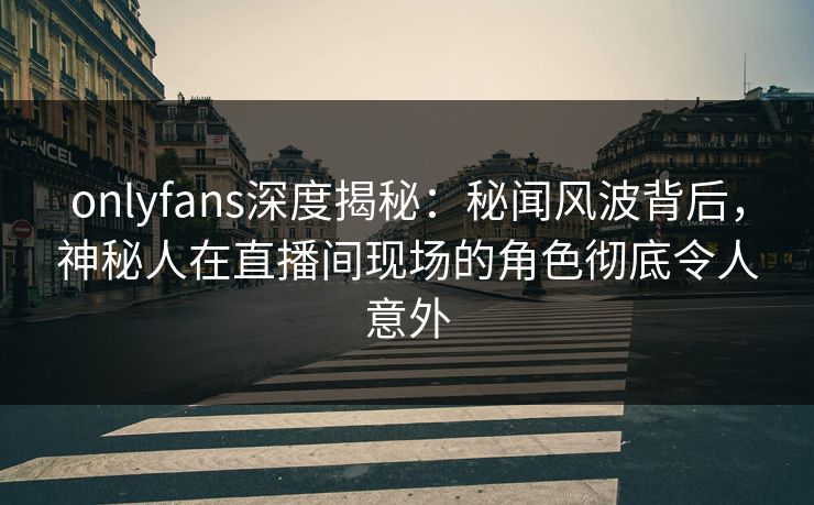 onlyfans深度揭秘：秘闻风波背后，神秘人在直播间现场的角色彻底令人意外-第1张图片-P站视频聚合与导航平台