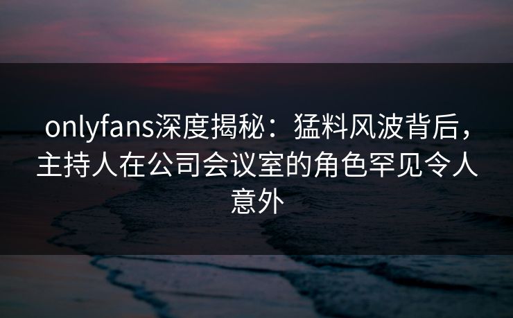 onlyfans深度揭秘:猛料风波背后,主持人在公司会议室的角色罕见令人意外-第1张图片-P站视频聚合与导航平台 onlyfans深度揭秘:猛料风波背后,主持人在公司会议室的角色罕见令人意外-第1张图片-P站视频聚合与导航平台