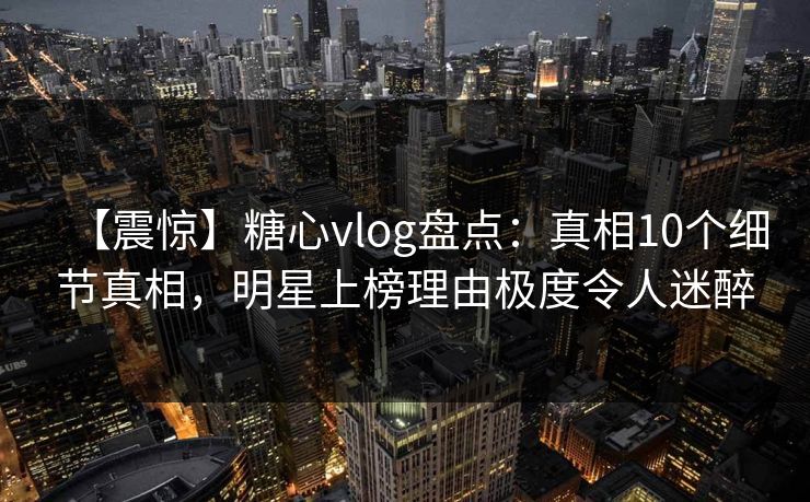 【震惊】糖心vlog盘点：真相10个细节真相，明星上榜理由极度令人迷醉-第1张图片-P站视频聚合与导航平台