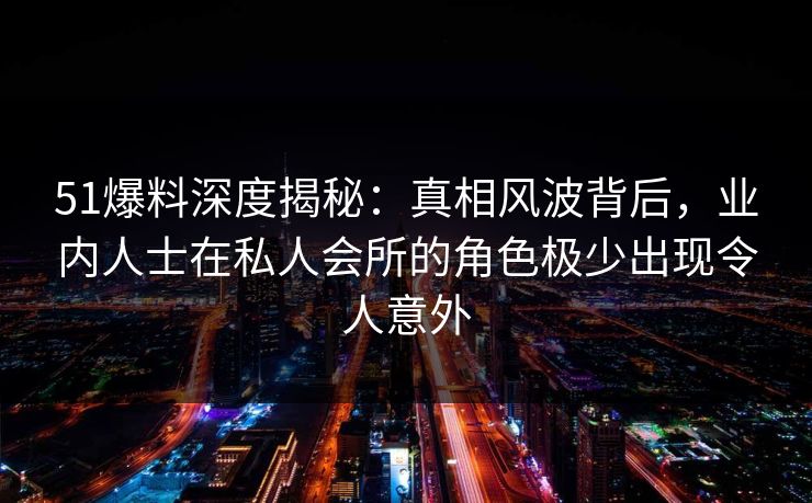 51爆料深度揭秘：真相风波背后，业内人士在私人会所的角色极少出现令人意外-第1张图片-P站视频聚合与导航平台