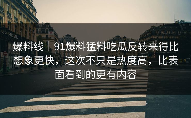 爆料线｜91爆料猛料吃瓜反转来得比想象更快，这次不只是热度高，比表面看到的更有内容-第1张图片-P站视频聚合与导航平台