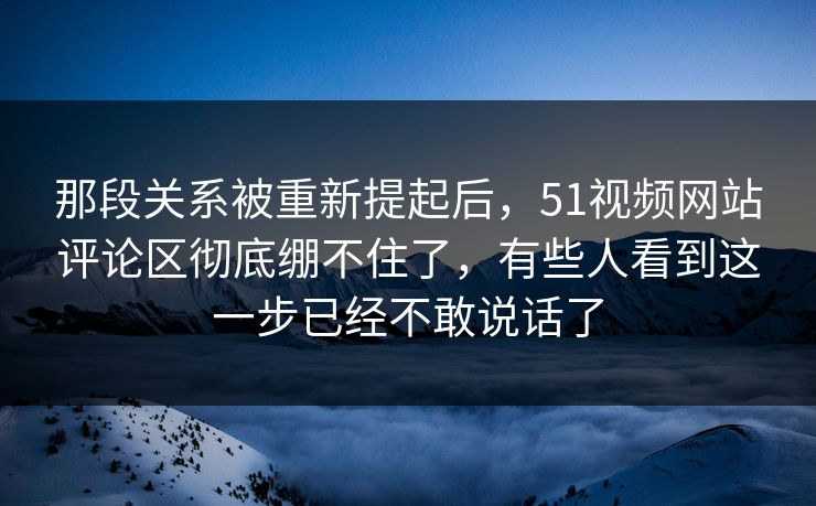 那段关系被重新提起后,51视频网站评论区彻底绷不住了,有些人看到这一步已经不敢说话了-第1张图片-P站视频聚合与导航平台 那段关系被重新提起后,51视频网站评论区彻底绷不住了,有些人看到这一步已经不敢说话了-第1张图片-P站视频聚合与导航平台