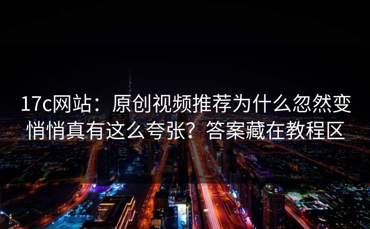 17c网站：原创视频推荐为什么忽然变悄悄真有这么夸张？答案藏在教程区-第1张图片-P站视频聚合与导航平台