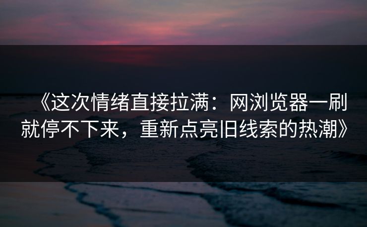《这次情绪直接拉满：网浏览器一刷就停不下来，重新点亮旧线索的热潮》-第1张图片-P站视频聚合与导航平台